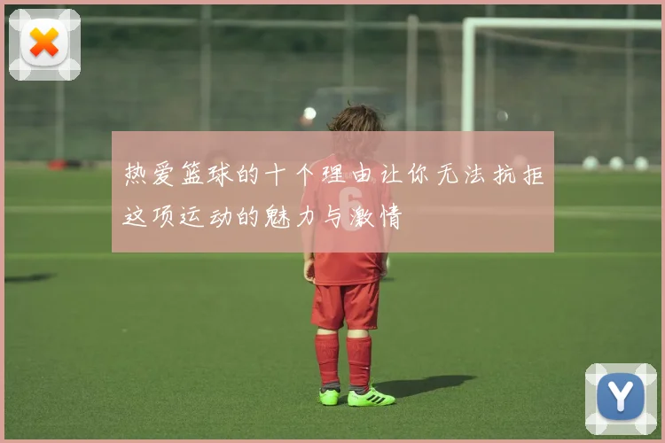热爱篮球的十个理由让你无法抗拒这项运动的魅力与激情