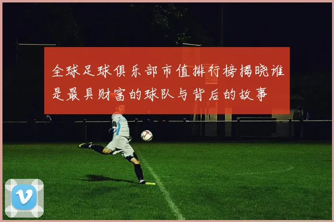全球足球俱乐部市值排行榜揭晓谁是最具财富的球队与背后的故事
