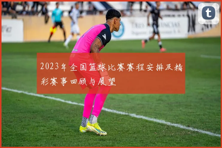 2023年全国篮球比赛赛程安排及精彩赛事回顾与展望