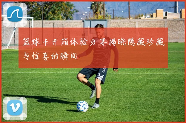 篮球卡开箱体验分享揭晓隐藏珍藏与惊喜的瞬间