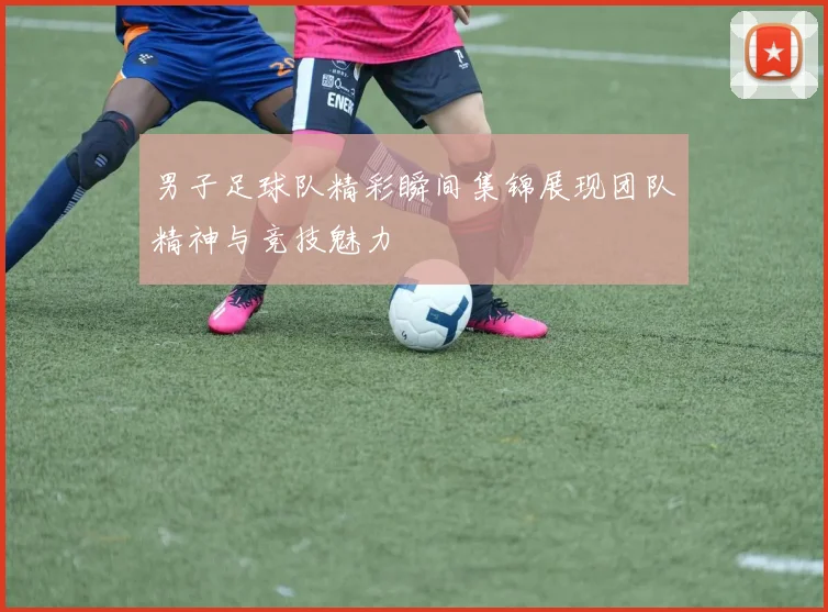 男子足球队精彩瞬间集锦展现团队精神与竞技魅力