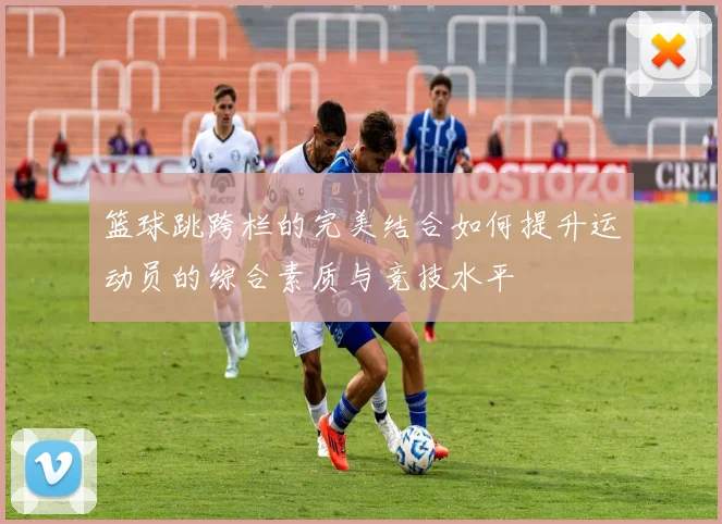 篮球跳跨栏的完美结合如何提升运动员的综合素质与竞技水平